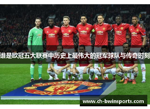 谁是欧冠五大联赛中历史上最伟大的冠军球队与传奇时刻