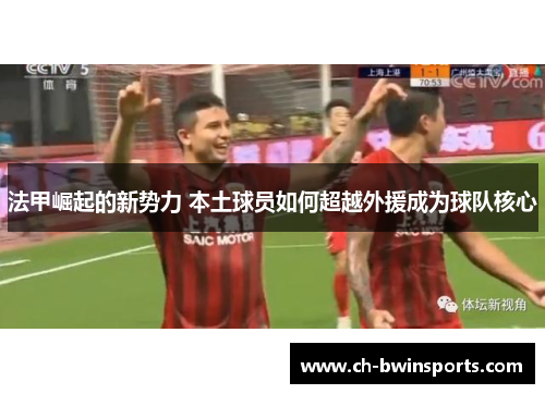 法甲崛起的新势力 本土球员如何超越外援成为球队核心