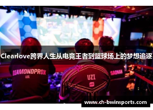 Clearlove跨界人生从电竞王者到篮球场上的梦想追逐